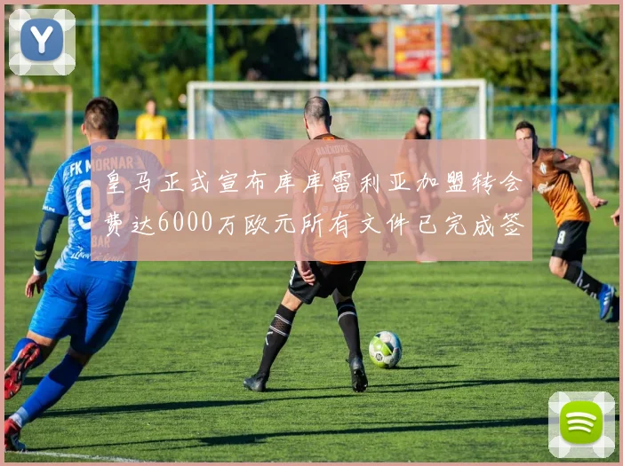 皇马正式宣布库库雷利亚加盟转会费达6000万欧元所有文件已完成签署