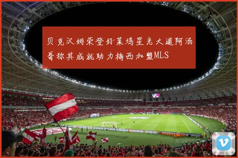 贝克汉姆荣登好莱坞星光大道阿汤哥称其成就助力梅西加盟MLS