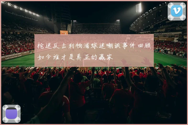 枪迷反击利物浦球迷嘲讽事件回顾如今谁才是真正的赢家