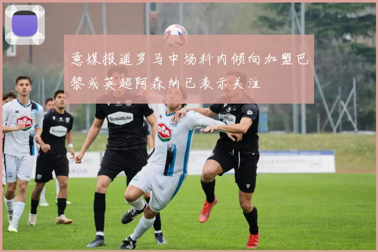 意媒报道罗马中场科内倾向加盟巴黎或英超阿森纳已表示关注