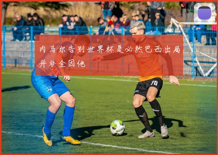内马尔告别世界杯是必然巴西出局并非全因他