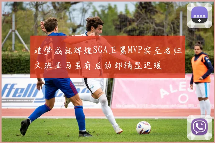 追梦成就辉煌SGA卫冕MVP实至名归文班亚马虽有后劲却稍显迟缓