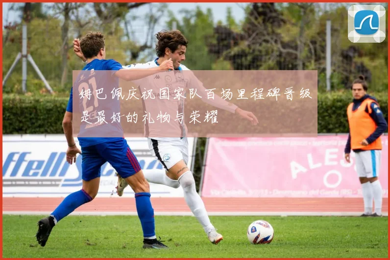 姆巴佩庆祝国家队百场里程碑晋级是最好的礼物与荣耀