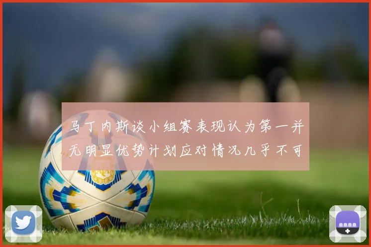 马丁内斯谈小组赛表现认为第一并无明显优势计划应对情况几乎不可能