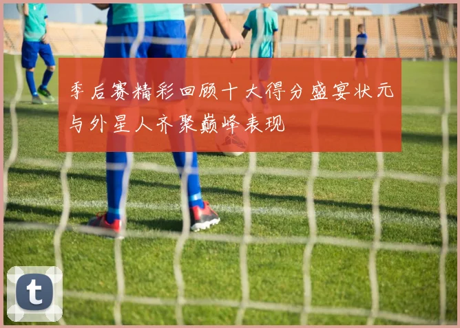 季后赛精彩回顾十大得分盛宴状元与外星人齐聚巅峰表现