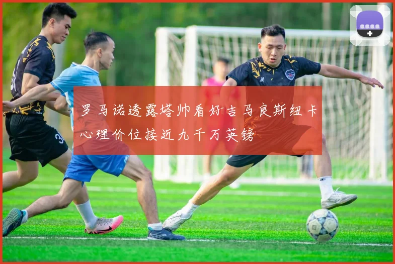 罗马诺透露塔帅看好吉马良斯纽卡心理价位接近九千万英镑