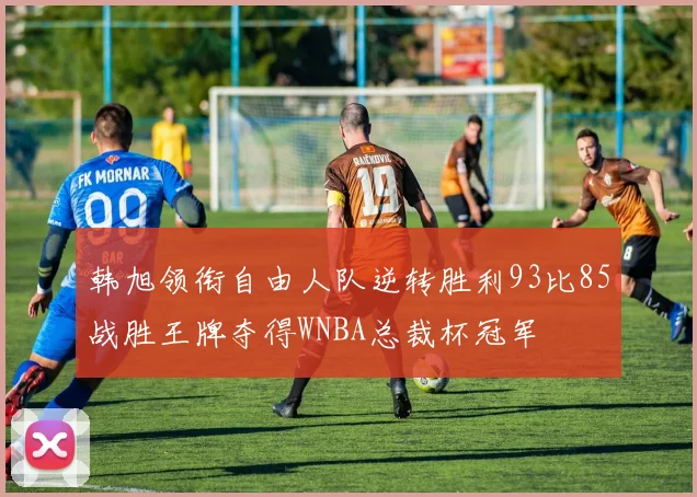 韩旭领衔自由人队逆转胜利93比85战胜王牌夺得WNBA总裁杯冠军