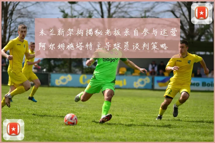 米兰新架构揭秘老板亲自参与运营阿尔姆施塔特主导球员谈判策略