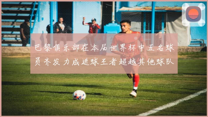 巴黎俱乐部在本届世界杯中五名球员齐发力成进球王者超越其他球队