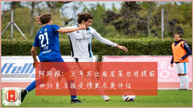 阿斯报：土耳其出局居莱尔将提前回归皇马接受穆里尼奥评估
