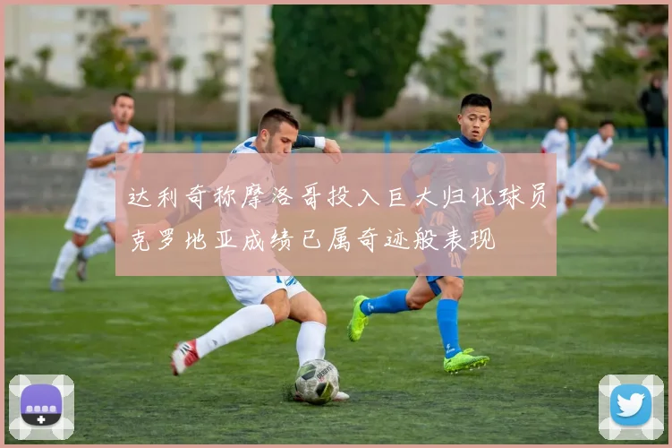 达利奇称摩洛哥投入巨大归化球员克罗地亚成绩已属奇迹般表现