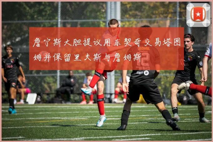 詹宁斯大胆提议用东契奇交易塔图姆并保留里夫斯与詹姆斯